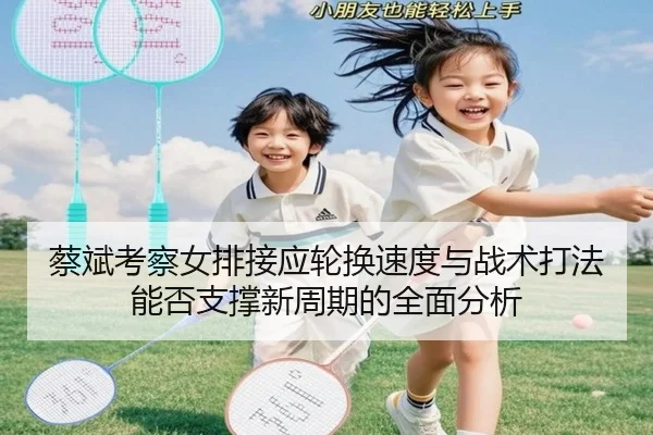 蔡斌考察女排接应轮换速度与战术打法能否支撑新周期的全面分析